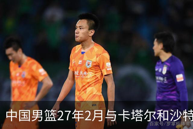中国男篮27年2月与卡塔尔&沙特进行世预赛 深篮公司征集承办赛区